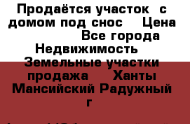 Продаётся участок (с домом под снос) › Цена ­ 150 000 - Все города Недвижимость » Земельные участки продажа   . Ханты-Мансийский,Радужный г.